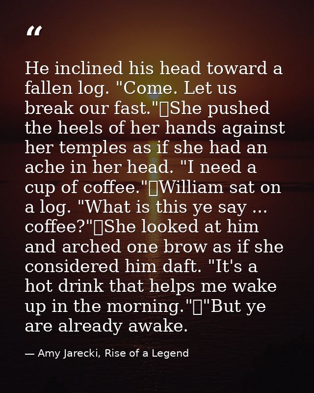 He inclined his head toward a fallen log. "Come. Let us break our fast."	She pushed the heels of her hands against her t — Amy Jarecki, Rise of a Legend
