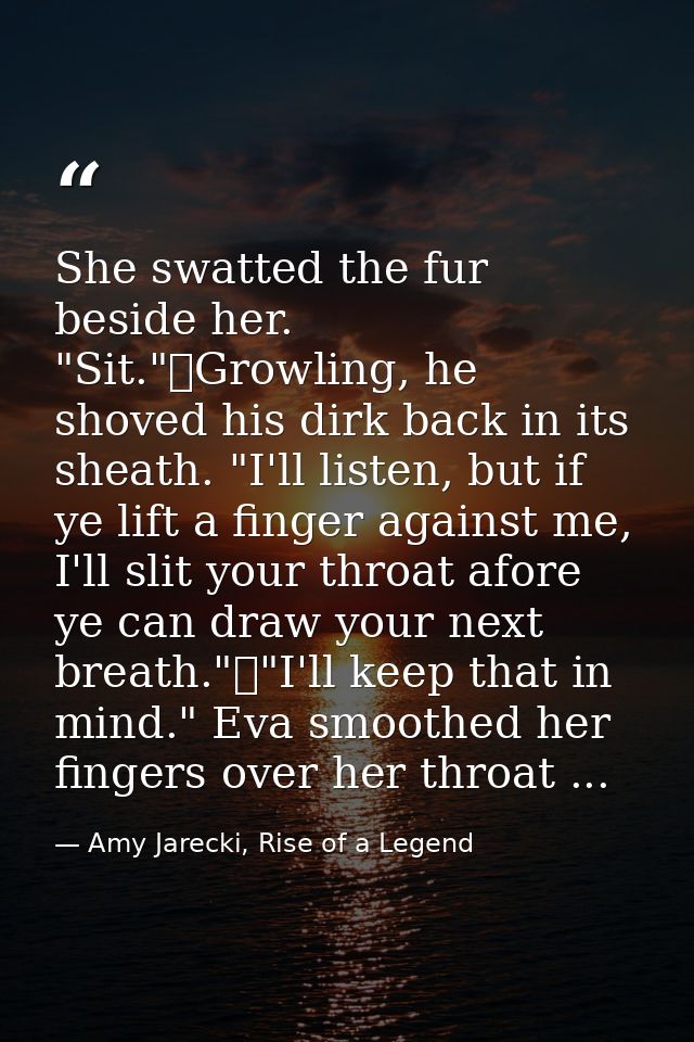 She swatted the fur beside her. "Sit."	Growling, he shoved his dirk back in its sheath. "I'll listen, but if ye lift a f — Amy Jarecki, Rise of a Legend