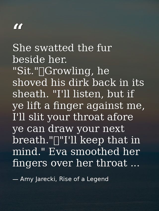 She swatted the fur beside her. "Sit."	Growling, he shoved his dirk back in its sheath. "I'll listen, but if ye lift a f — Amy Jarecki, Rise of a Legend