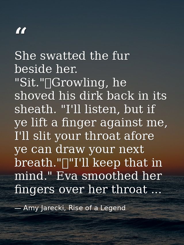 She swatted the fur beside her. "Sit."	Growling, he shoved his dirk back in its sheath. "I'll listen, but if ye lift a f — Amy Jarecki, Rise of a Legend