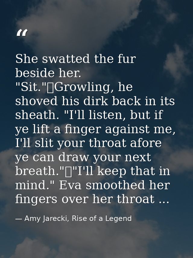 She swatted the fur beside her. "Sit."	Growling, he shoved his dirk back in its sheath. "I'll listen, but if ye lift a f — Amy Jarecki, Rise of a Legend