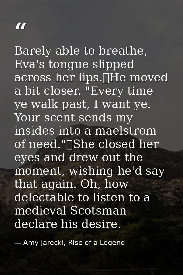 Barely able to breathe, Eva's tongue slipped across her lips.	He moved a bit closer. "Every time ye walk past, I want ye — Amy Jarecki, Rise of a Legend