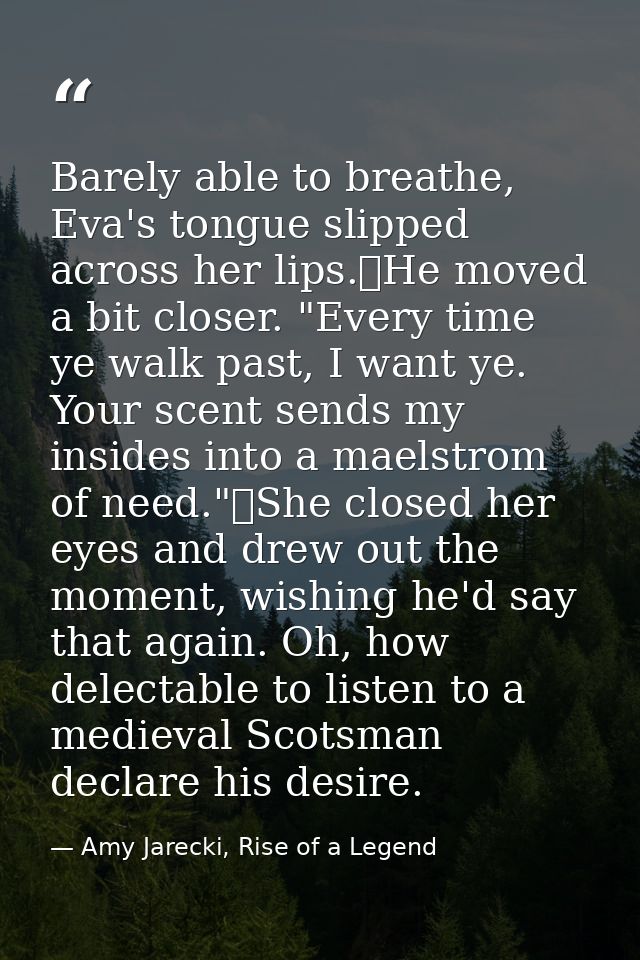 Barely able to breathe, Eva's tongue slipped across her lips.	He moved a bit closer. "Every time ye walk past, I want ye — Amy Jarecki, Rise of a Legend