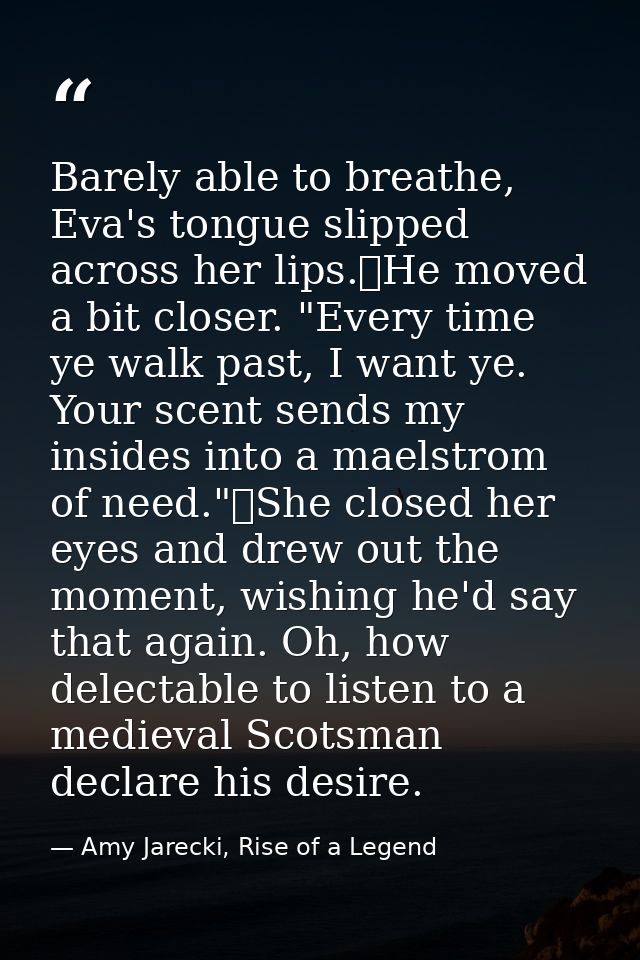 Barely able to breathe, Eva's tongue slipped across her lips.	He moved a bit closer. "Every time ye walk past, I want ye — Amy Jarecki, Rise of a Legend