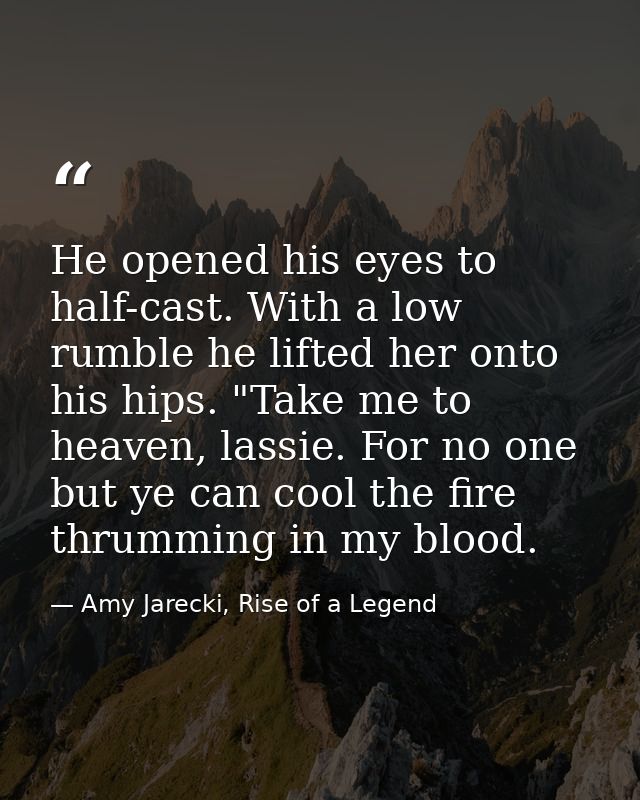 He opened his eyes to half-cast. With a low rumble he lifted her onto his hips. "Take me to heaven, lassie. For no one b — Amy Jarecki, Rise of a Legend