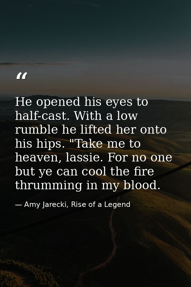 He opened his eyes to half-cast. With a low rumble he lifted her onto his hips. "Take me to heaven, lassie. For no one b — Amy Jarecki, Rise of a Legend