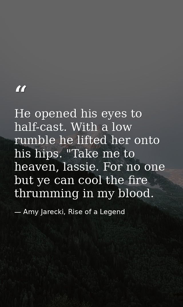 He opened his eyes to half-cast. With a low rumble he lifted her onto his hips. "Take me to heaven, lassie. For no one b — Amy Jarecki, Rise of a Legend