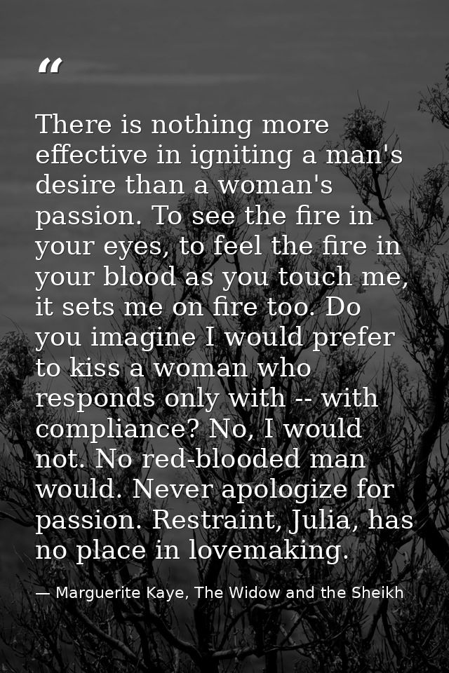 There is nothing more effective in igniting a man's desire than a woman's passion. To see the fire in your eyes, to feel — Marguerite Kaye, The Widow and the Sheikh