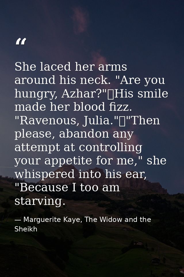She laced her arms around his neck. "Are you hungry, Azhar?"	His smile made her blood fizz. "Ravenous, Julia."	"Then ple — Marguerite Kaye, The Widow and the Sheikh