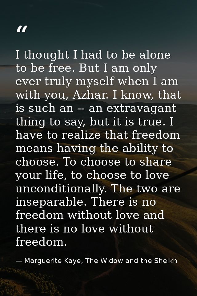 I thought I had to be alone to be free. But I am only ever truly myself when I am with you, Azhar. I know, that is such  — Marguerite Kaye, The Widow and the Sheikh