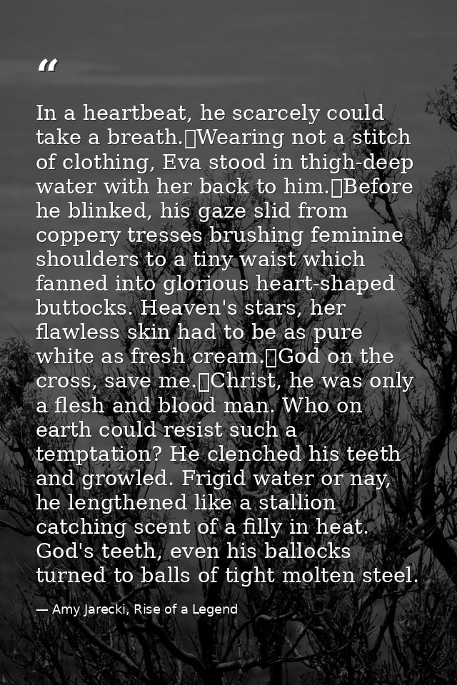 In a heartbeat, he scarcely could take a breath.	Wearing not a stitch of clothing, Eva stood in thigh-deep water with he — Amy Jarecki, Rise of a Legend