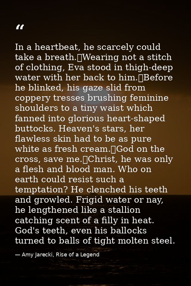 In a heartbeat, he scarcely could take a breath.	Wearing not a stitch of clothing, Eva stood in thigh-deep water with he — Amy Jarecki, Rise of a Legend