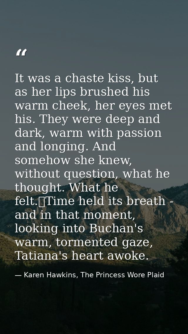 It was a chaste kiss, but as her lips brushed his warm cheek, her eyes met his. They were deep and dark, warm with passi — Karen Hawkins, The Princess Wore Plaid