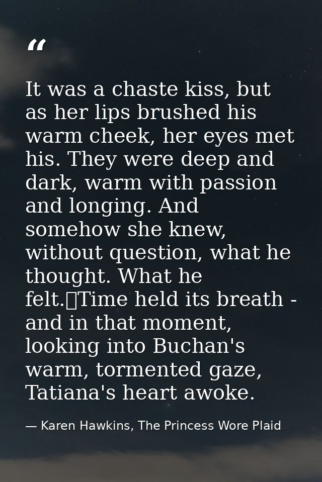 It was a chaste kiss, but as her lips brushed his warm cheek, her eyes met his. They were deep and dark, warm with passi — Karen Hawkins, The Princess Wore Plaid