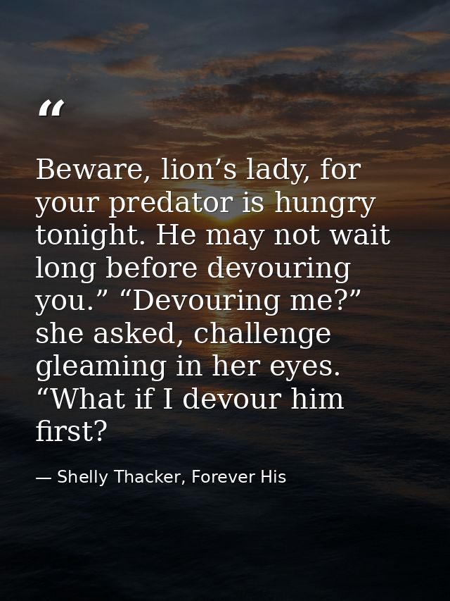 Beware, lion’s lady, for your predator is hungry tonight. He may not wait long before devouring you.” “Devouring me?” sh — Shelly Thacker, Forever His
