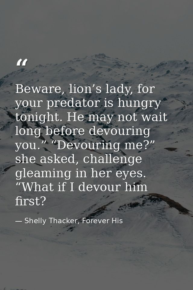 Beware, lion’s lady, for your predator is hungry tonight. He may not wait long before devouring you.” “Devouring me?” sh — Shelly Thacker, Forever His