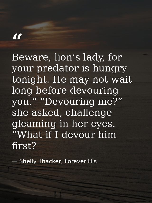 Beware, lion’s lady, for your predator is hungry tonight. He may not wait long before devouring you.” “Devouring me?” sh — Shelly Thacker, Forever His