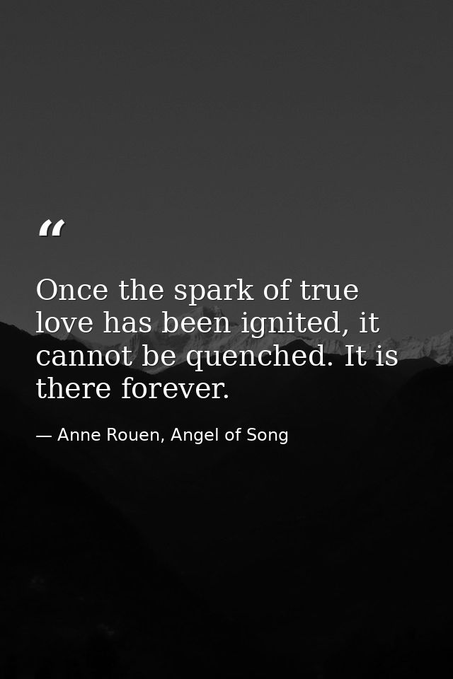 Once the spark of true love has been ignited, it cannot be quenched. It is there forever. — Anne Rouen, Angel of Song