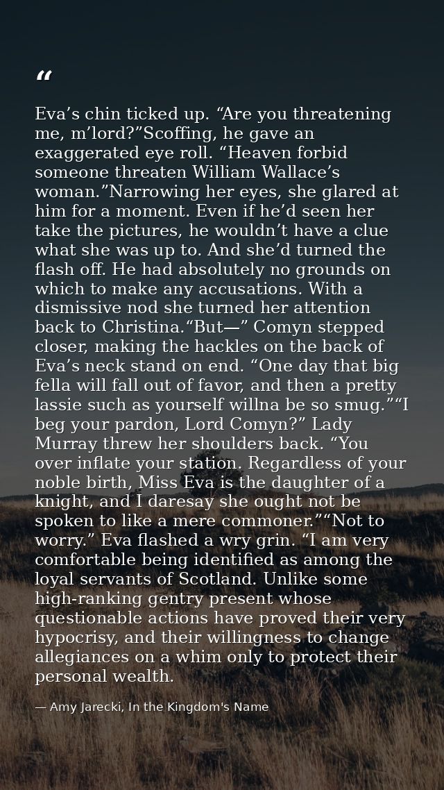 Eva’s chin ticked up. “Are you threatening me, m’lord?”Scoffing, he gave an exaggerated eye roll. “Heaven forbid someone — Amy Jarecki, In the Kingdom's Name