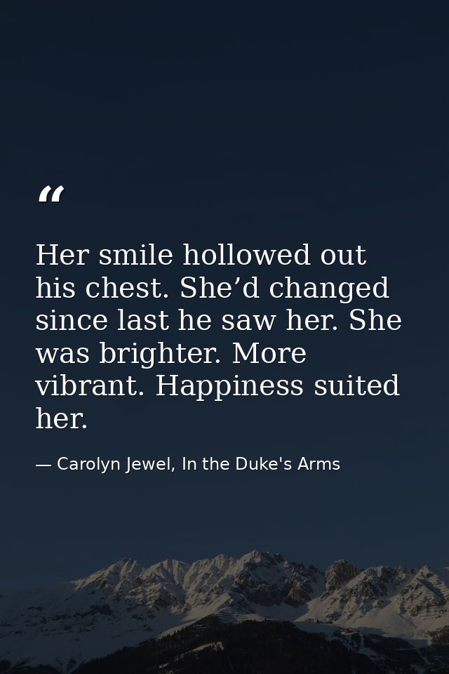 Her smile hollowed out his chest. She’d changed since last he saw her. She was brighter. More vibrant. Happiness suited  — Carolyn Jewel, In the Duke's Arms