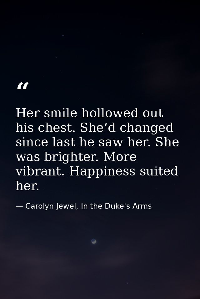 Her smile hollowed out his chest. She’d changed since last he saw her. She was brighter. More vibrant. Happiness suited  — Carolyn Jewel, In the Duke's Arms