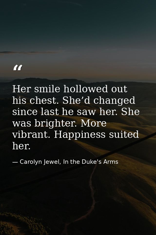 Her smile hollowed out his chest. She’d changed since last he saw her. She was brighter. More vibrant. Happiness suited  — Carolyn Jewel, In the Duke's Arms