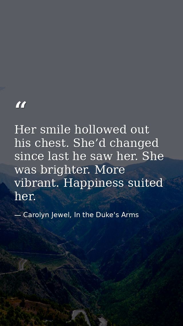 Her smile hollowed out his chest. She’d changed since last he saw her. She was brighter. More vibrant. Happiness suited  — Carolyn Jewel, In the Duke's Arms