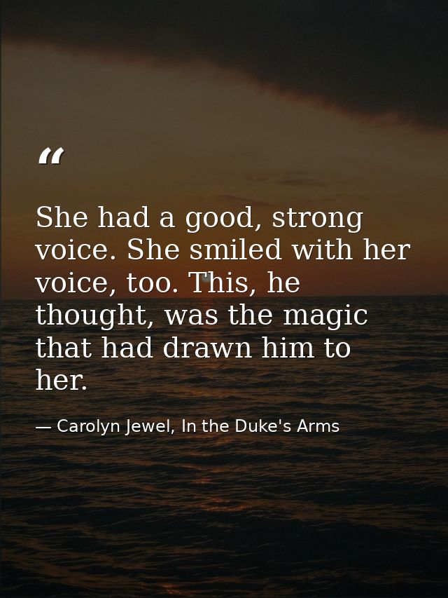 She had a good, strong voice. She smiled with her voice, too. This, he thought, was the magic that had drawn him to her. — Carolyn Jewel, In the Duke's Arms