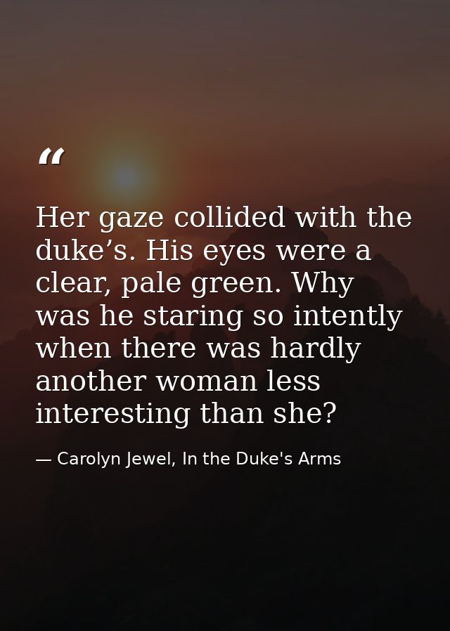 Her gaze collided with the duke’s. His eyes were a clear, pale green. Why was he staring so intently when there was hard — Carolyn Jewel, In the Duke's Arms