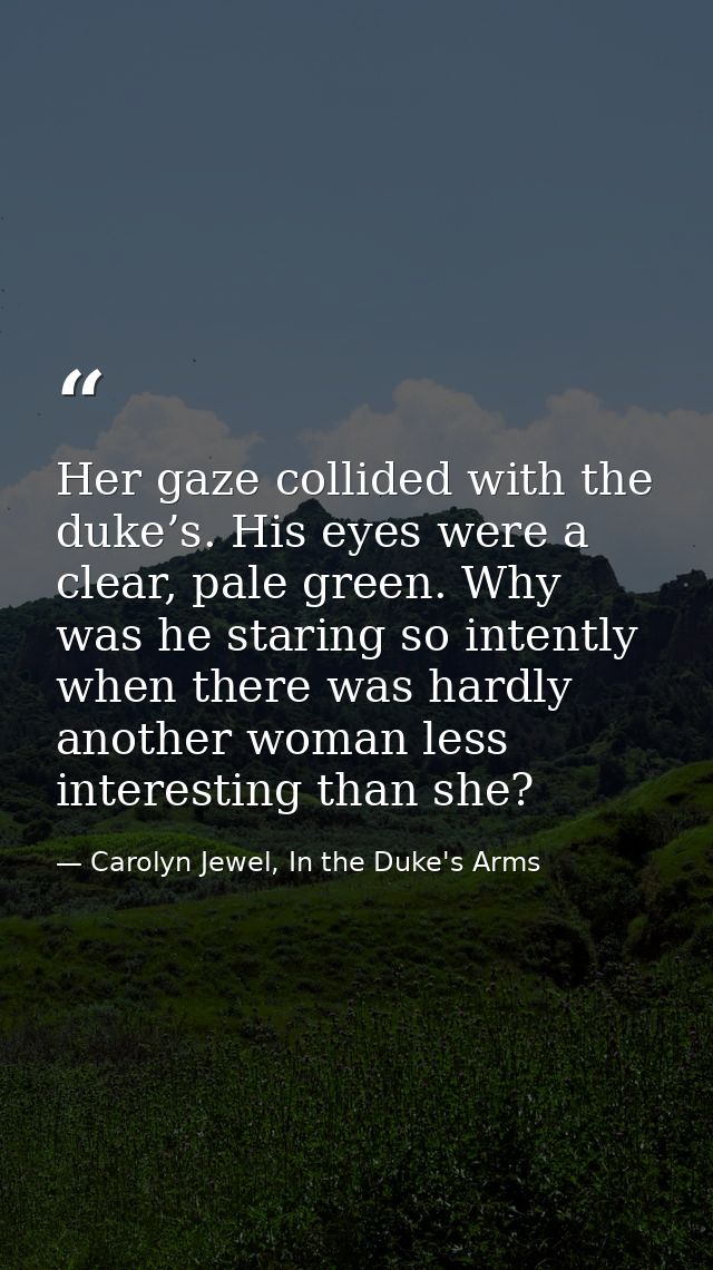 Her gaze collided with the duke’s. His eyes were a clear, pale green. Why was he staring so intently when there was hard — Carolyn Jewel, In the Duke's Arms