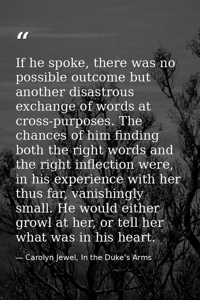 If he spoke, there was no possible outcome but another disastrous exchange of words at cross-purposes. The chances of hi — Carolyn Jewel, In the Duke's Arms