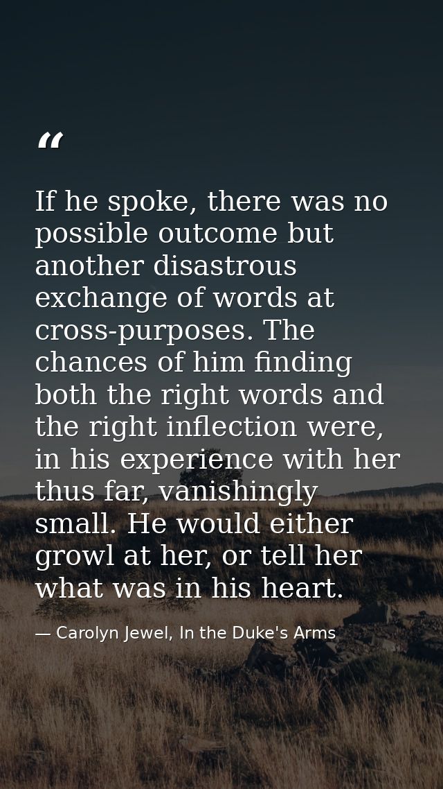 If he spoke, there was no possible outcome but another disastrous exchange of words at cross-purposes. The chances of hi — Carolyn Jewel, In the Duke's Arms