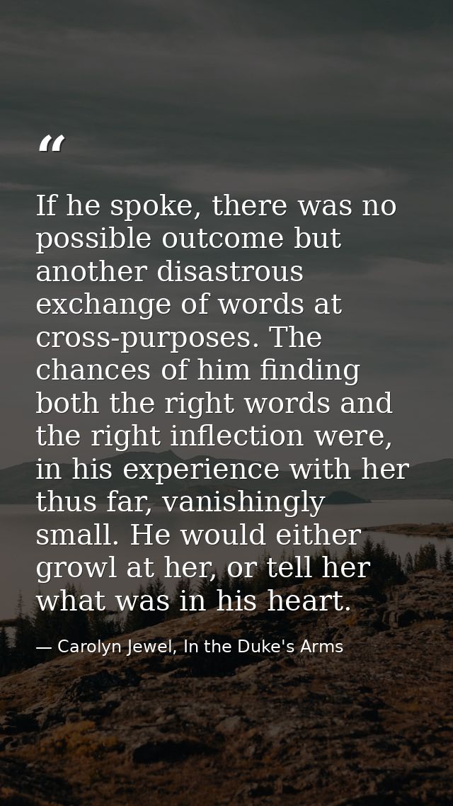 If he spoke, there was no possible outcome but another disastrous exchange of words at cross-purposes. The chances of hi — Carolyn Jewel, In the Duke's Arms