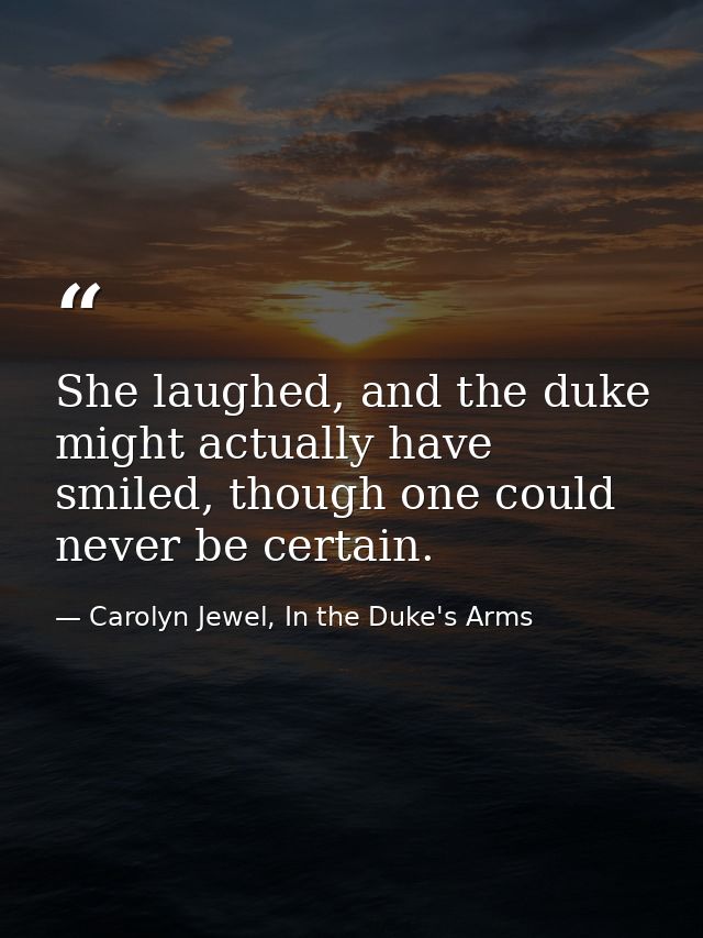 She laughed, and the duke might actually have smiled, though one could never be certain. — Carolyn Jewel, In the Duke's Arms