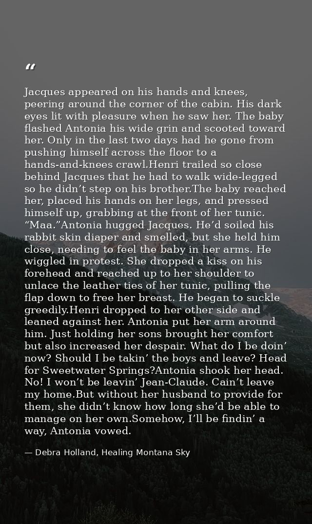 Jacques appeared on his hands and knees, peering around the corner of the cabin. His dark eyes lit with pleasure when he — Debra Holland, Healing Montana Sky