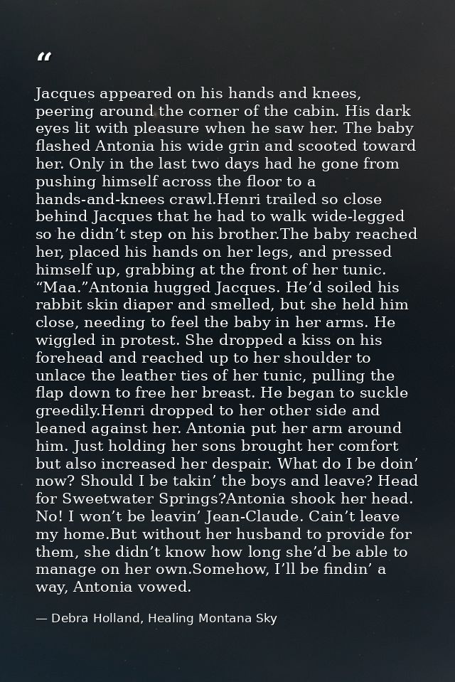 Jacques appeared on his hands and knees, peering around the corner of the cabin. His dark eyes lit with pleasure when he — Debra Holland, Healing Montana Sky