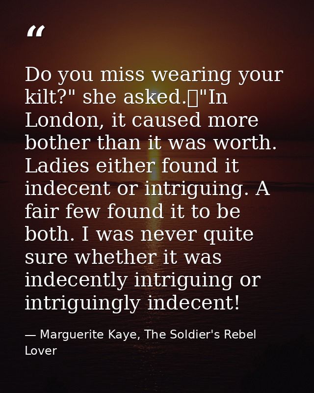 Do you miss wearing your kilt?" she asked.	"In London, it caused more bother than it was worth. Ladies either found it i — Marguerite Kaye, The Soldier's Rebel Lover