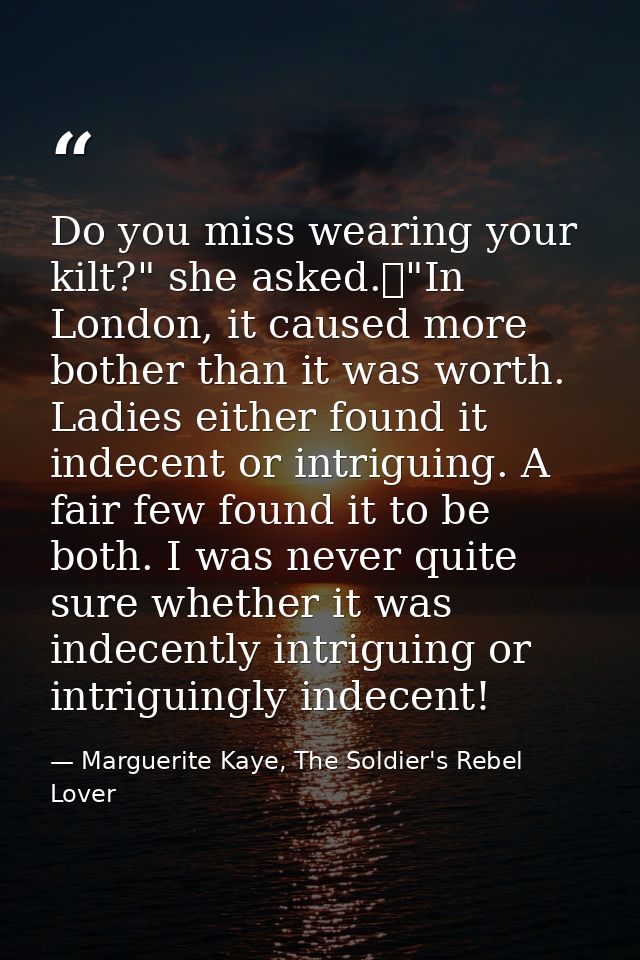 Do you miss wearing your kilt?" she asked.	"In London, it caused more bother than it was worth. Ladies either found it i — Marguerite Kaye, The Soldier's Rebel Lover