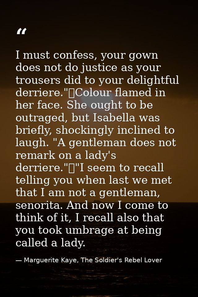 I must confess, your gown does not do justice as your trousers did to your delightful derriere."	Colour flamed in her fa — Marguerite Kaye, The Soldier's Rebel Lover