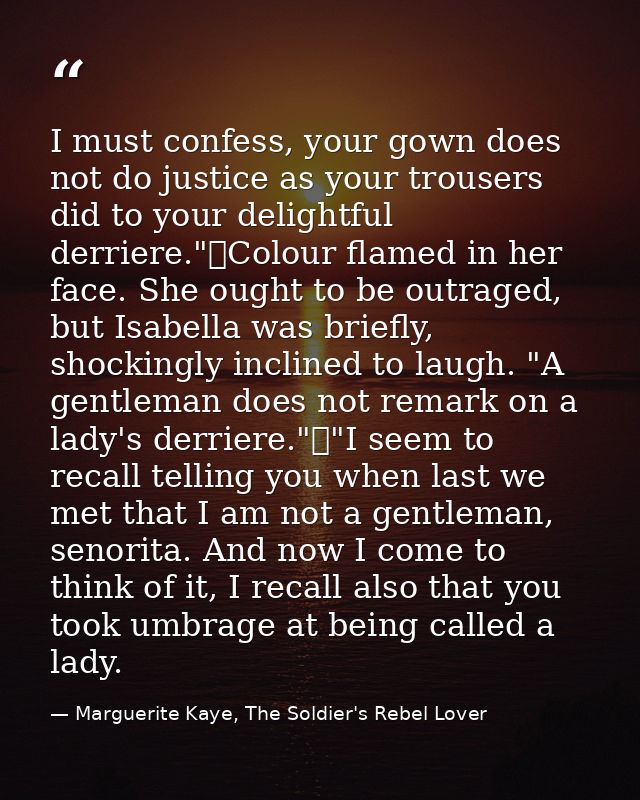 I must confess, your gown does not do justice as your trousers did to your delightful derriere."	Colour flamed in her fa — Marguerite Kaye, The Soldier's Rebel Lover