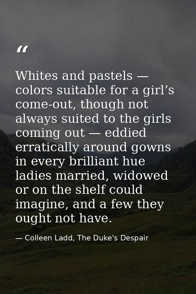 Whites and pastels — colors suitable for a girl’s come-out, though not always suited to the girls coming out — eddied er — Colleen Ladd, The Duke's Despair