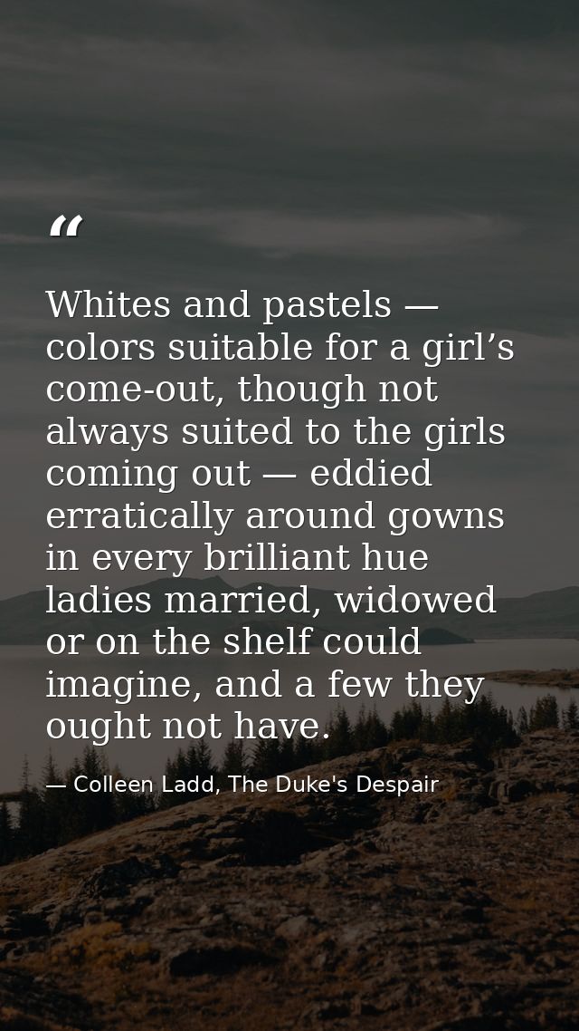 Whites and pastels — colors suitable for a girl’s come-out, though not always suited to the girls coming out — eddied er — Colleen Ladd, The Duke's Despair