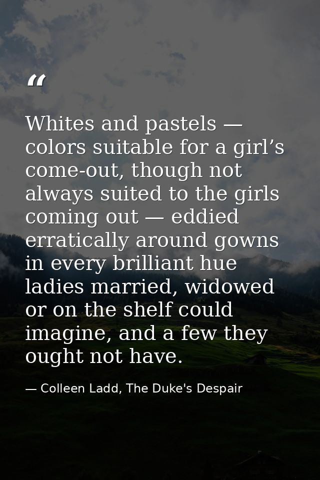 Whites and pastels — colors suitable for a girl’s come-out, though not always suited to the girls coming out — eddied er — Colleen Ladd, The Duke's Despair