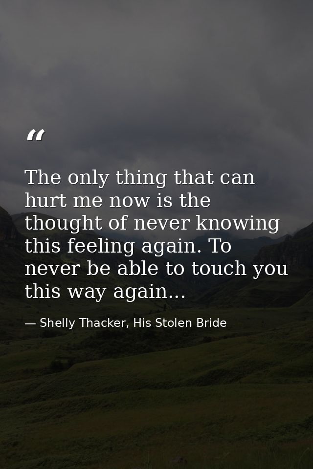 The only thing that can hurt me now is the thought of never knowing this feeling again. To never be able to touch you th — Shelly Thacker, His Stolen Bride