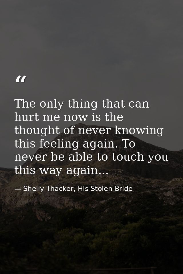 The only thing that can hurt me now is the thought of never knowing this feeling again. To never be able to touch you th — Shelly Thacker, His Stolen Bride