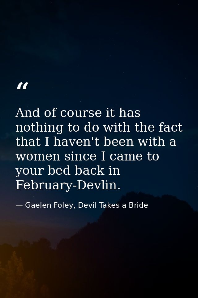 And of course it has nothing to do with the fact that I haven't been with a women since I came to your bed back in Febru — Gaelen Foley, Devil Takes a Bride