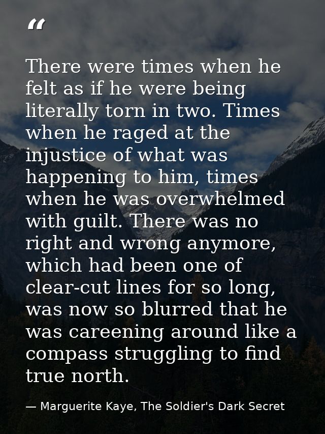 There were times when he felt as if he were being literally torn in two. Times when he raged at the injustice of what wa — Marguerite Kaye, The Soldier's Dark Secret