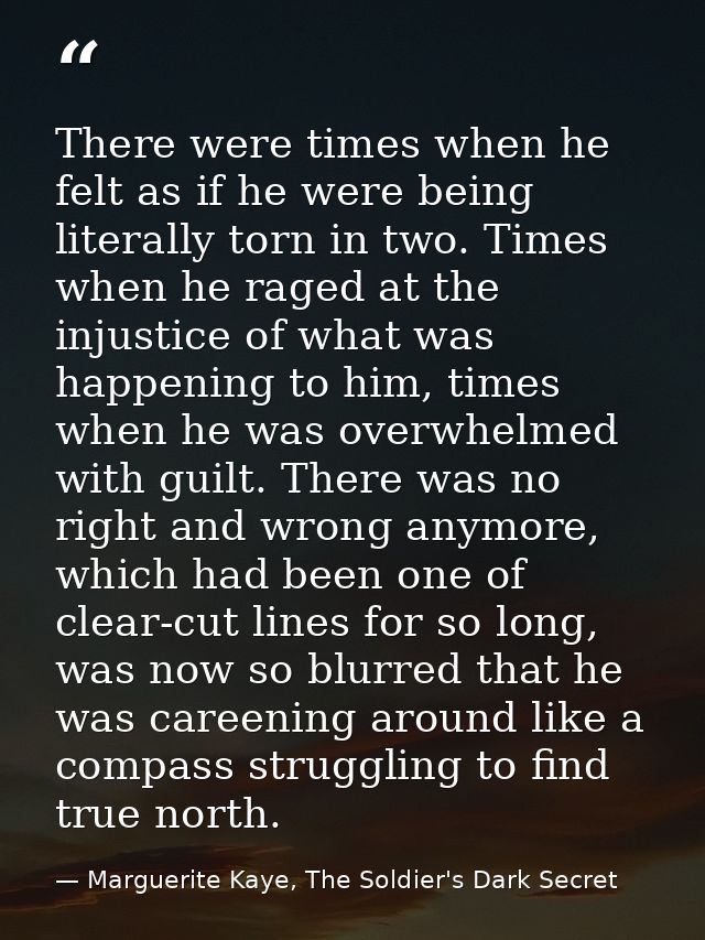 There were times when he felt as if he were being literally torn in two. Times when he raged at the injustice of what wa — Marguerite Kaye, The Soldier's Dark Secret