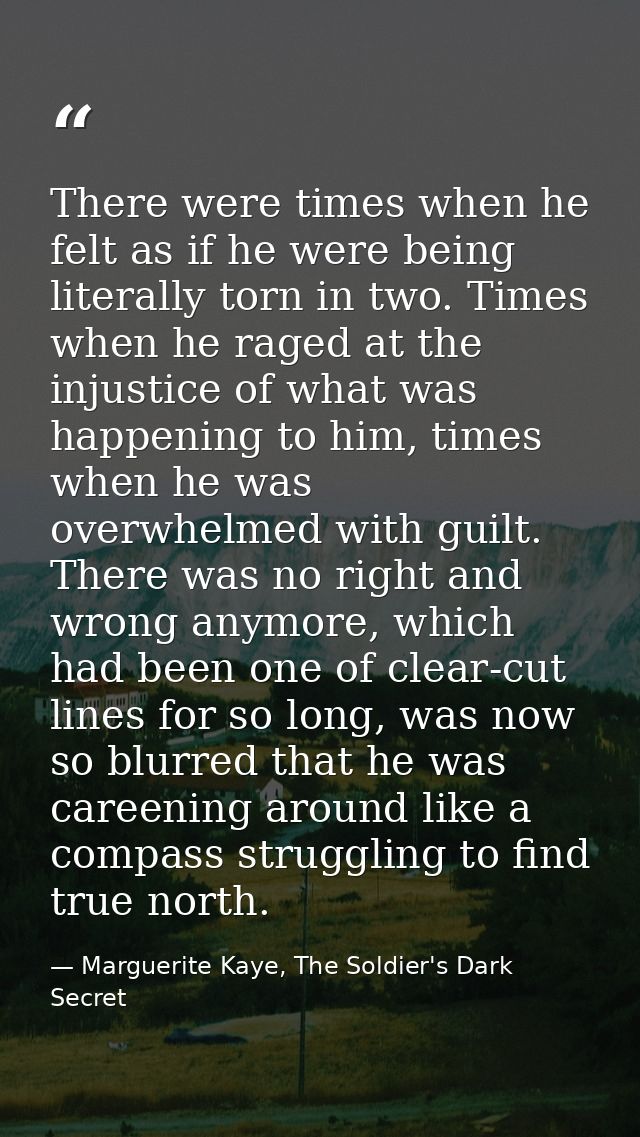 There were times when he felt as if he were being literally torn in two. Times when he raged at the injustice of what wa — Marguerite Kaye, The Soldier's Dark Secret