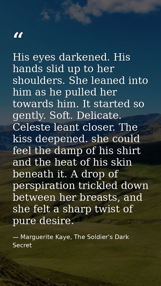 His eyes darkened. His hands slid up to her shoulders. She leaned into him as he pulled her towards him. It started so g — Marguerite Kaye, The Soldier's Dark Secret
